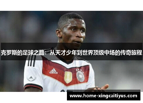 克罗斯的足球之路：从天才少年到世界顶级中场的传奇旅程